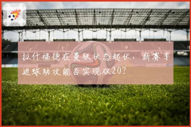 拉什福德在曼联状态起伏，新赛季进球助攻能否实现双20？