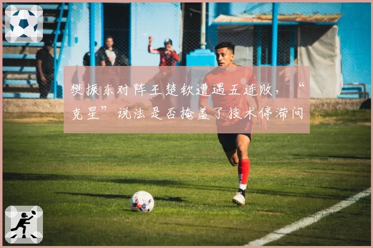 樊振东对阵王楚钦遭遇五连败,“克星”说法是否掩盖了技术停滞问题?