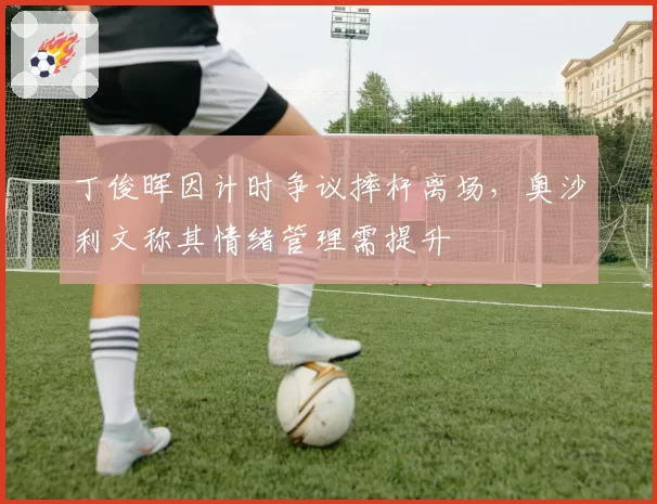 丁俊晖因计时争议摔杆离场，奥沙利文称其情绪管理需提升