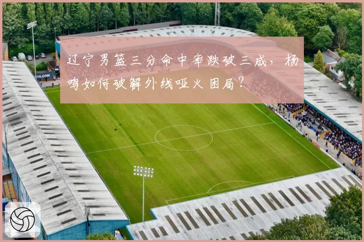 辽宁男篮三分命中率跌破三成，杨鸣如何破解外线哑火困局？