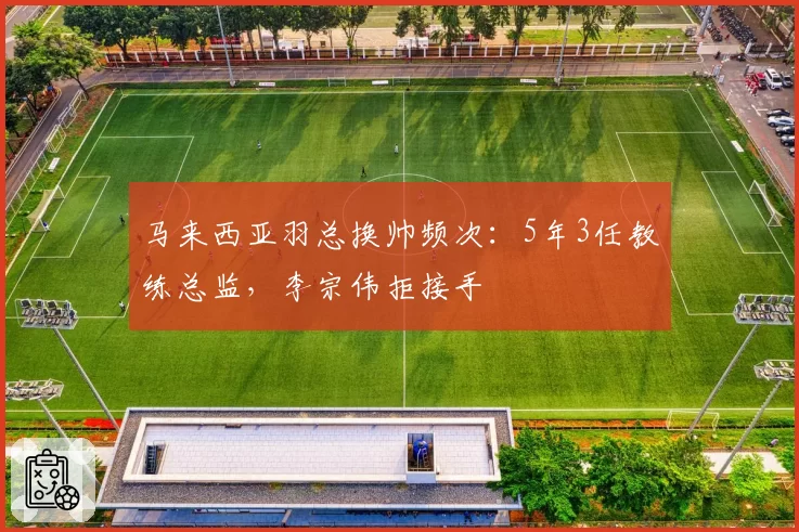 马来西亚羽总换帅频次:5年3任教练总监,李宗伟拒接手