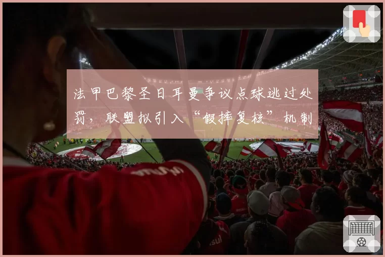 法甲巴黎圣日耳曼争议点球逃过处罚，联盟拟引入“假摔复核”机制