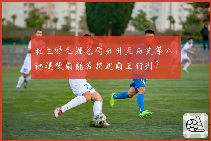 杜兰特生涯总得分升至历史第八，他退役前能否挤进前五行列？