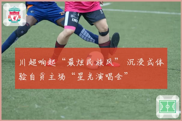 川超响起“最炫民族风” 沉浸式体验自贡主场“星光演唱会”